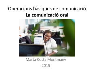 Operacions bàsiques de comunicació
La comunicació oral
Marta Costa Montmany
2015
 