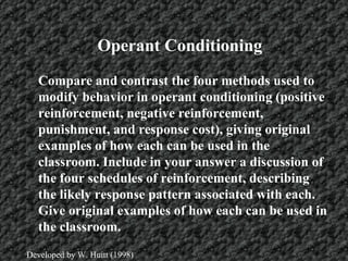 Operant Conditioning Compare and contrast the four methods used to modify behavior in operant conditioning (positive reinforcement, negative reinforcement, punishment, and response cost), giving original examples of how each can be used in the classroom. Include in your answer a discussion of the four schedules of reinforcement, describing the likely response pattern associated with each. Give original examples of how each can be used in the classroom.   Developed by W. Huitt (1998) 