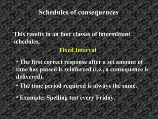 Schedules of consequences This results in an four classes of intermittent schedules.   Fixed Interval The first correct response after a set amount of time has passed is reinforced (i.e., a consequence is delivered).  The time period required is always the same. Example: Spelling test every Friday. 