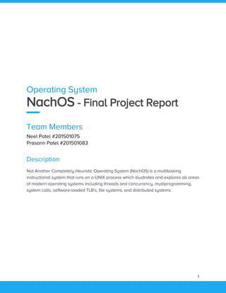 1
Operating System
NachOS - Final Project Report
Team Members
Neel Patel #201501075
Prasann Patel #201501083
Description
Not Another Completely Heuristic Operating System (NachOS) is a multitasking
instructional system that runs on a UNIX process which illustrates and explores all areas
of modern operating systems including threads and concurrency, multiprogramming,
system calls, software-loaded TLB's, file systems, and distributed systems.
 