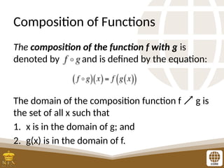Composition of Functions
The composition of the function f with g is
denoted by and is defined by the equation:
The domain of the composition function f  g is
the set of all x such that
1. x is in the domain of g; and
2. g(x) is in the domain of f.
 