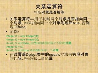关系运算符
               判断对象是否相等
• 关系运算符==用于判断两个对象是否指向同一
  个对象, 如果指向同一个对象则返回true, 否则
  返回false;
• 示例:
Integer i1 = new Integer(4);
Integer i2 = new Integer(4);
i1==i2; // 返回false, 因为i1和i2指向两个不同的对象.
Integer i3 = i1;
i1==i3; // 返回true, i1和i3指向同一个对象
• 通过覆盖Object类中的equals方法来实现对象
  的比较, 将会在以后介绍.
 