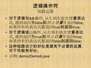 逻辑操作符
           短路运算
• 对于逻辑与&&操作, 从左到右依次计算表达
  式, 遇到返回为false则停止计算并返回false;
  如果所有的表达式都返回true则返回true;
• 对于逻辑或||操作, 从左到右依次计算表达
  式, 遇到返回为true则停止计算并返回true;
  如果所有的表达式都返回false则返回false;
• 这种短路设计的好处是避免不必要的运算,
  对于性能有好处;
• 示例: demo/Demo6.java
 