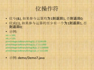 位操作符
• 位与(&), 如果参与运算均为1则返回1, 否则返回0;
• 位或(|), 如果参与运算的至少有一个为1则返回1, 否
  则返回0;
• 示例:
int i = 100;
int j = 120;
print(Integer.toBinaryString(i)); // 1100100
print(Integer.toBinaryString(j)); // 1111000
print(Integer.toBinaryString(i&j)); // 1100000
print(Integer.toBinaryString(i|j)); // 1111100


• 示例: demo/Demo7.java
 