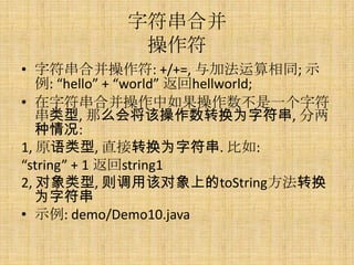 字符串合并
             操作符
• 字符串合并操作符: +/+=, 与加法运算相同; 示
   例: “hello” + “world” 返回hellworld;
• 在字符串合并操作中如果操作数不是一个字符
   串类型, 那么会将该操作数转换为字符串, 分两
   种情况:
1, 原语类型, 直接转换为字符串. 比如:
“string” + 1 返回string1
2, 对象类型, 则调用该对象上的toString方法转换
   为字符串
• 示例: demo/Demo10.java
 
