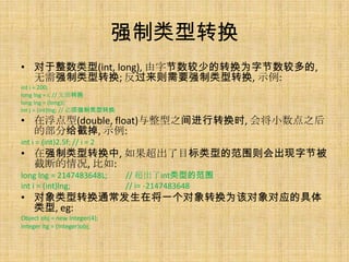 强制类型转换
• 对于整数类型(int, long), 由字节数较少的转换为字节数较多的,
  无需强制类型转换; 反过来则需要强制类型转换, 示例:
int i = 200;
long lng = i; // 无需转换
long lng = (long)i;
int j = (int)lng; // 必须强制类型转换
• 在浮点型(double, float)与整型之间进行转换时, 会将小数点之后
  的部分给截掉, 示例:
int i = (int)2.5f; // i = 2
• 在强制类型转换中, 如果超出了目标类型的范围则会出现字节被
  截断的情况, 比如:
long lng = 2147483648L;         // 超出了int类型的范围
int i = (int)lng;               // i= -2147483648
• 对象类型转换通常发生在将一个对象转换为该对象对应的具体
  类型, eg:
Object obj = new Integer(4);
Integer itg = (Integer)obj;
 