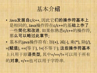 基本介绍
• Java发展自c/c++, 因此它们的操作符基本上
  是相同的, Java操作符在c/c++的基础上作了
  一些简化和改进. 如果你熟悉c/c++的操作符,
  那么可以略过此章节;
• 基本的java操作符有: 加(+), 减(-), 乘(*), 除(/),
=(赋值), ==(等于), !=(不等于); 这些操作符基本
上只用于原语类型, 其中=/==/!=可以用于所有
的对象, +/+=也可以用于字符串.
 