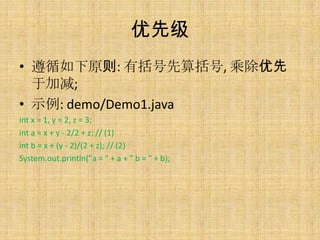 优先级
• 遵循如下原则: 有括号先算括号, 乘除优先
  于加减;
• 示例: demo/Demo1.java
int x = 1, y = 2, z = 3;
int a = x + y - 2/2 + z; // (1)
int b = x + (y - 2)/(2 + z); // (2)
System.out.println("a = " + a + " b = " + b);
 