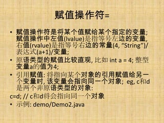 赋值操作符=
• 赋值操作符是将某个值赋给某个指定的变量;
  赋值操作中左值(lvalue)是指等号左边的变量,
  右值(rvalue)是指等号右边的常量(4, “String”)/
  表达式(a+1)/变量;
• 原语类型的赋值比较直观, 比如 int a = 4; 整型
  变量a的值为4;
• 引用赋值: 将指向某个对象的引用赋值给另一
  个变量时, 该变量会指向同一个对象; eg, c和d
  是两个非原语类型的对象:
c=d; // c和d将会指向同一个对象
• 示例: demo/Demo2.java
 