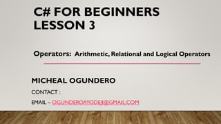 C# FOR BEGINNERS
LESSON 3
MICHEAL OGUNDERO
CONTACT :
EMAIL – OGUNDEROAYODEJI@GMAIL.COM
Operators: Arithmetic, Relational and Logical Operators
 