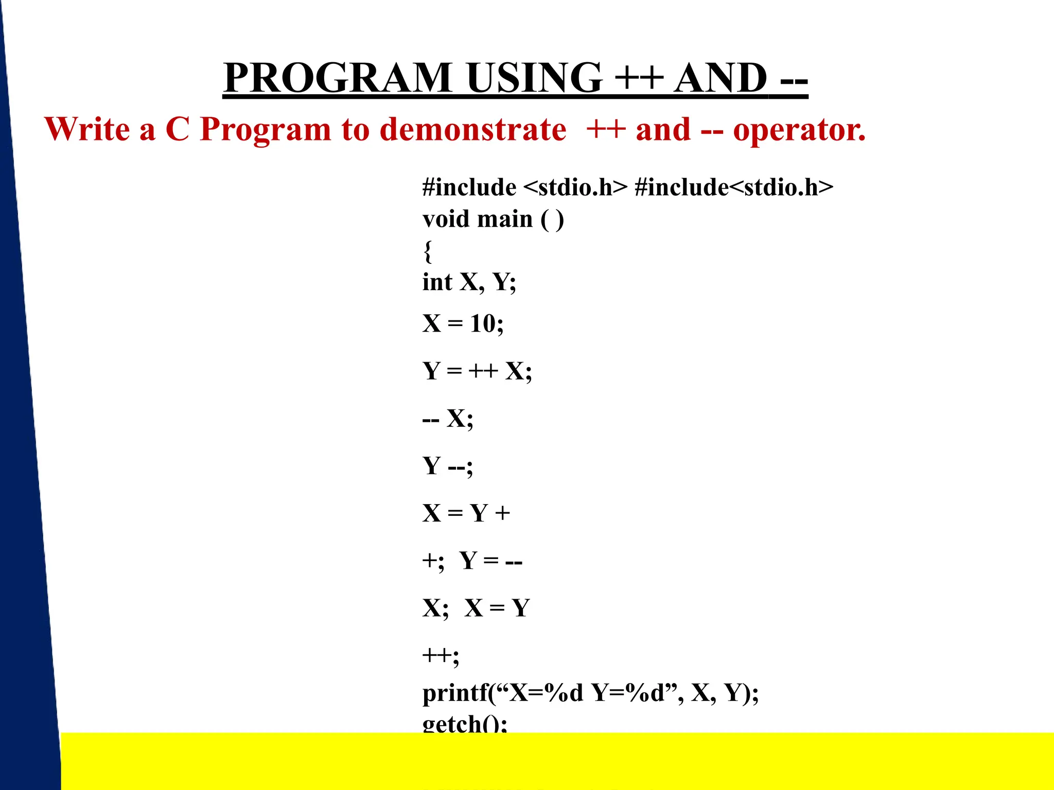 PROGRAM USING ++ AND --
Write a C Program to demonstrate ++ and -- operator.
#include <stdio.h> #include<stdio.h>
void main ( )
{
int X, Y;
X = 10;
Y = ++ X;
-- X;
Y --;
X = Y +
+; Y = --
X; X = Y
++;
printf(“X=%d Y=%d”, X, Y);
getch();
} 13
 