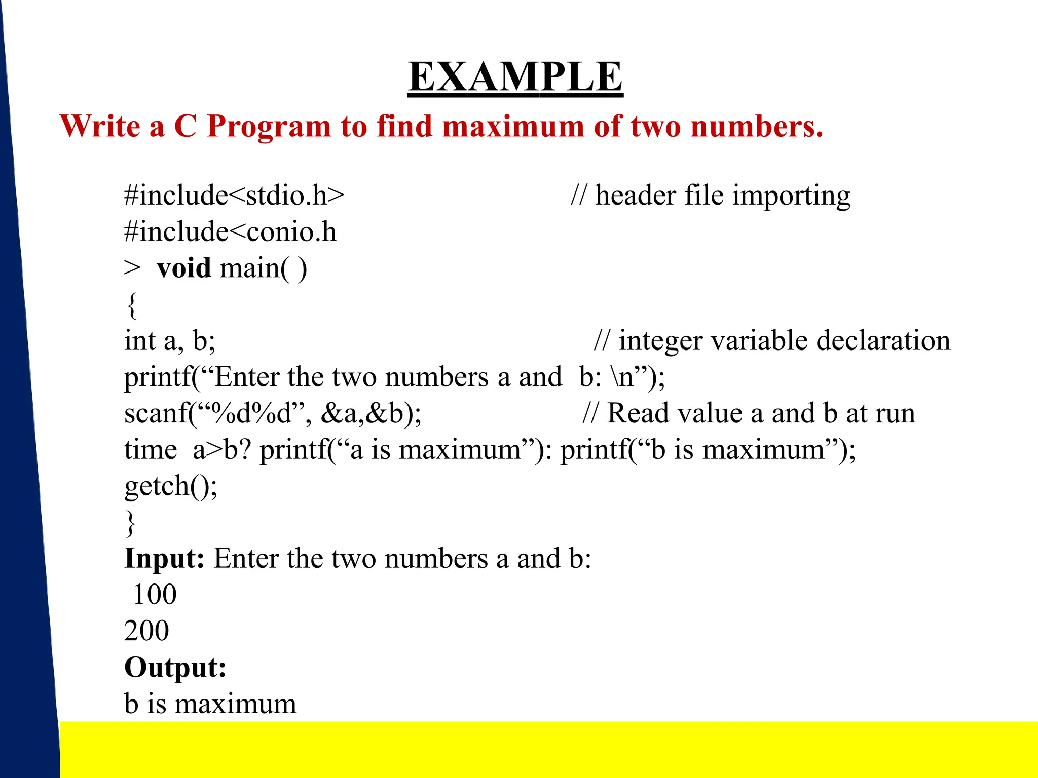 EXAMPLE
Write a C Program to find maximum of two numbers.
// header file importing
19
#include<stdio.h>
#include<conio.h
> void main( )
{
int a, b; // integer variable declaration
printf(“Enter the two numbers a and b: n”);
scanf(“%d%d”, &a,&b); // Read value a and b at run
time a>b? printf(“a is maximum”): printf(“b is maximum”);
getch();
}
Input: Enter the two numbers a and b:
100
200
Output:
b is maximum
 