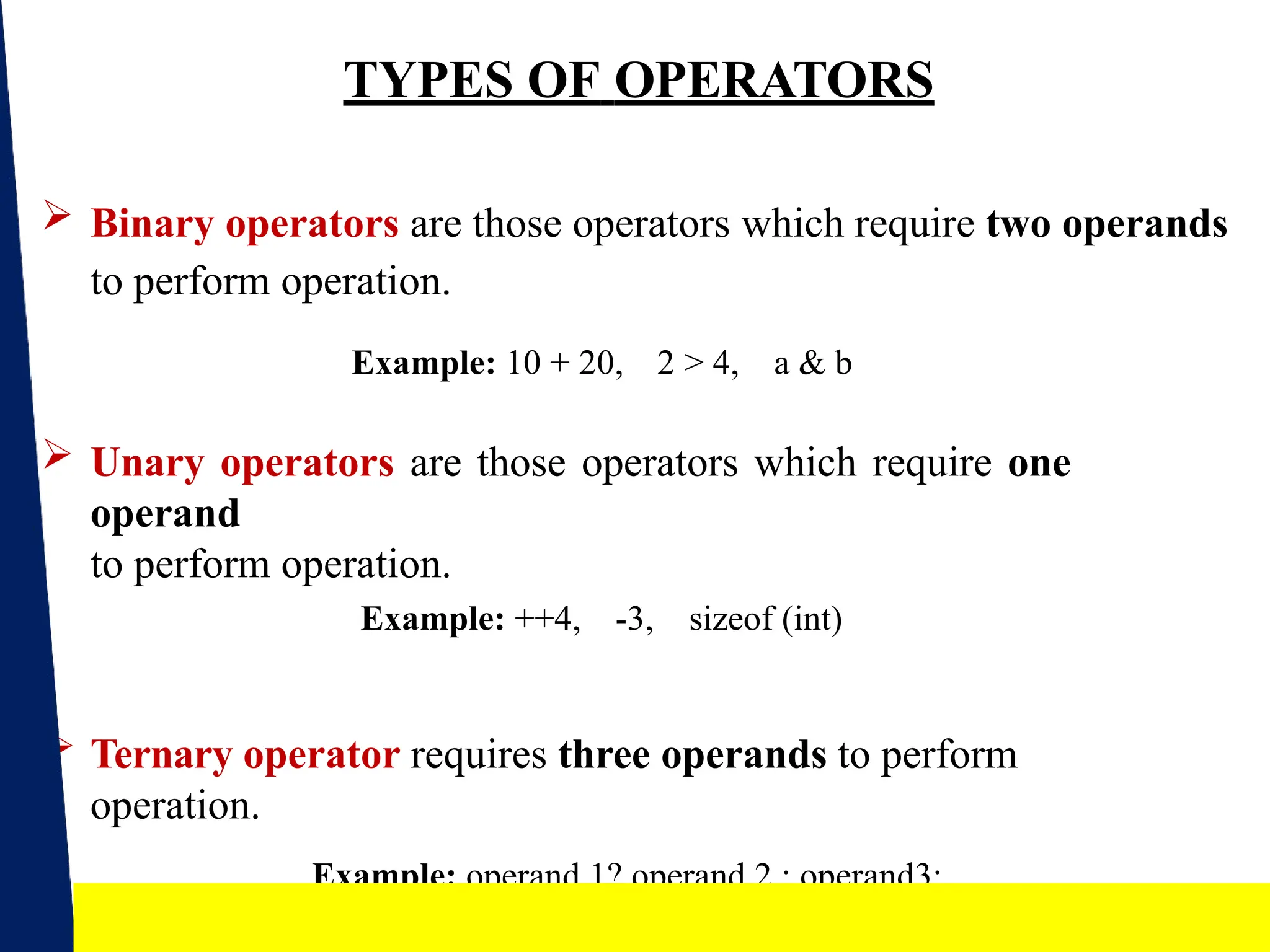 3
TYPES OF OPERATORS
 Binary operators are those operators which require two operands
to perform operation.
Example: 10 + 20, 2 > 4, a & b
 Unary operators are those operators which require one
operand
to perform operation.
Example: ++4, -3, sizeof (int)
 Ternary operator requires three operands to perform
operation.
Example: operand 1? operand 2 : operand3;
 