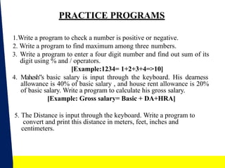 21
PRACTICE PROGRAMS
1.Write a program to check a number is positive or negative.
2. Write a program to find maximum among three numbers.
3. Write a program to enter a four digit number and find out sum of its
digit using % and / operators.
[Example:1234= 1+2+3+4=>10]
4. Mahesh s
‟ basic salary is input through the keyboard. His dearness
allowance is 40% of basic salary , and house rent allowance is 20%
of basic salary. Write a program to calculate his gross salary.
[Example: Gross salary= Basic + DA+HRA]
5. The Distance is input through the keyboard. Write a program to
convert and print this distance in meters, feet, inches and
centimeters.
 