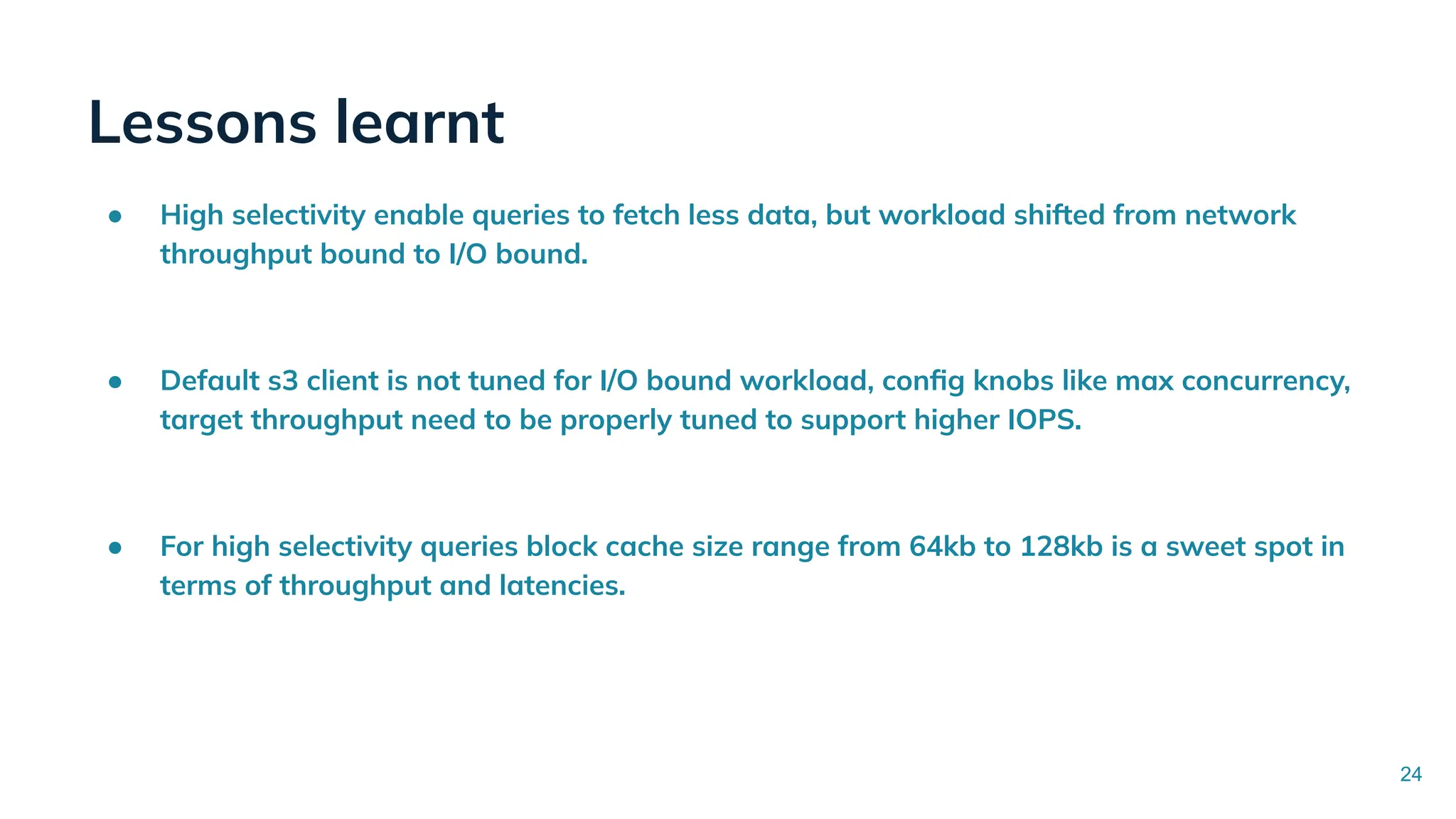 Lessons learnt
● High selectivity enable queries to fetch less data, but workload shifted from network
throughput bound to I/O bound.
● Default s3 client is not tuned for I/O bound workload, conﬁg knobs like max concurrency,
target throughput need to be properly tuned to support higher IOPS.
● For high selectivity queries block cache size range from 64kb to 128kb is a sweet spot in
terms of throughput and latencies.
24
 