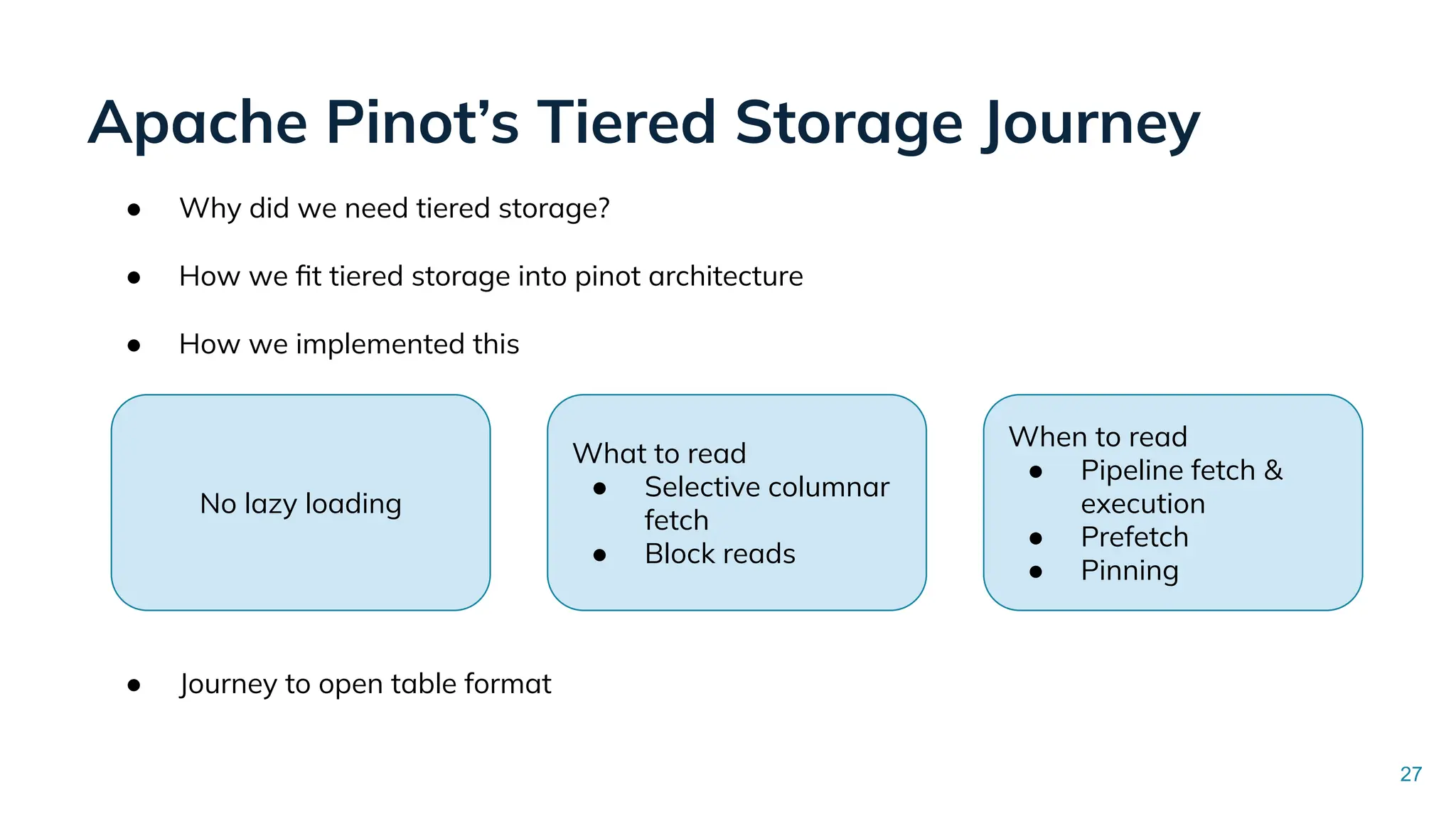 Apache Pinot’s Tiered Storage Journey
27
● Why did we need tiered storage?
● How we ﬁt tiered storage into pinot architecture
● How we implemented this
● Journey to open table format
No lazy loading
What to read
● Selective columnar
fetch
● Block reads
When to read
● Pipeline fetch &
execution
● Prefetch
● Pinning
 
