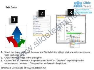 Edit Color

                                         2                              3
                                                                             e t
            1
                                                                m .n
                                                  tea
                                        id      e
                              .     s l
                   w        w
1. Select the shape to change the color and Right click the object( click any object which you


                 w
   want to change color)
2. Choose Format Shape in the dialog box.
3. Choose “Fill” in the Format Shape box then “Solid” or “Gradient” depending on the
   appearance of the object. Change colour as shown in the picture.
Unlimited Downloads at www.slideteam.net
 