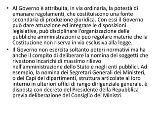 • Al Governo è attribuita, in via ordinaria, la potestà di
  emanare regolamenti, che costituiscono una fonte
  secondaria di produzione giuridica. Con essi il Governo
  può dare attuazione ed integrare le disposizioni
  legislative, può disciplinare l'organizzazione delle
  pubbliche amministrazioni e può regolare materie che la
  Costituzione non riserva in via esclusiva alla legge.
• Il Governo non esercita soltanto poteri normativi ma ha
  anche il compito di deliberare la nomina dei soggetti che
  rivestono incarichi di massimo rilievo
  nell'amministrazione dello Stato e negli enti pubblici. Ad
  esempio, la nomina dei Segretari Generali dei Ministeri,
  o dei Capi dei dipartimenti, struttura articolate al loro
  interno in ulteriori uffici di rango dirigenziale generale, è
  disposta con decreto del Presidente della Repubblica
  previa deliberazione del Consiglio dei Ministri
 
