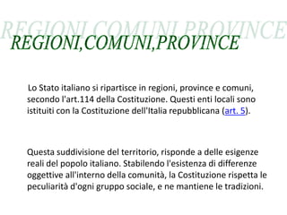 Lo Stato italiano si ripartisce in regioni, province e comuni,
secondo l'art.114 della Costituzione. Questi enti locali sono
istituiti con la Costituzione dell'Italia repubblicana (art. 5).



Questa suddivisione del territorio, risponde a delle esigenze
reali del popolo italiano. Stabilendo l'esistenza di differenze
oggettive all'interno della comunità, la Costituzione rispetta le
peculiarità d'ogni gruppo sociale, e ne mantiene le tradizioni.
 