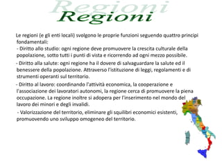 Le regioni (e gli enti locali) svolgono le proprie funzioni seguendo quattro principi
fondamentali:
- Diritto allo studio: ogni regione deve promuovere la crescita culturale della
popolazione, sotto tutti i punti di vista e ricorrendo ad ogni mezzo possibile.
- Diritto alla salute: ogni regione ha il dovere di salvaguardare la salute ed il
benessere della popolazione. Attraverso l'istituzione di leggi, regolamenti e di
strumenti operanti sul territorio.
- Diritto al lavoro: coordinando l'attività economica, la cooperazione e
l'associazione dei lavoratori autonomi, la regione cerca di promuovere la piena
occupazione. La regione inoltre si adopera per l'inserimento nel mondo del
lavoro dei minori e degli invalidi.
 - Valorizzazione del territorio, eliminare gli squilibri economici esistenti,
promuovendo uno sviluppo omogeneo del territorio.
 