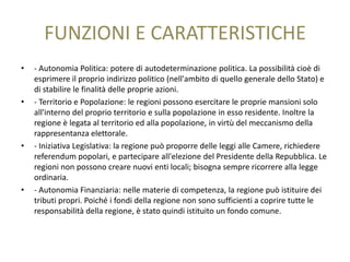 FUNZIONI E CARATTERISTICHE
•   - Autonomia Politica: potere di autodeterminazione politica. La possibilità cioè di
    esprimere il proprio indirizzo politico (nell'ambito di quello generale dello Stato) e
    di stabilire le finalità delle proprie azioni.
•   - Territorio e Popolazione: le regioni possono esercitare le proprie mansioni solo
    all'interno del proprio territorio e sulla popolazione in esso residente. Inoltre la
    regione è legata al territorio ed alla popolazione, in virtù del meccanismo della
    rappresentanza elettorale.
•   - Iniziativa Legislativa: la regione può proporre delle leggi alle Camere, richiedere
    referendum popolari, e partecipare all'elezione del Presidente della Repubblica. Le
    regioni non possono creare nuovi enti locali; bisogna sempre ricorrere alla legge
    ordinaria.
•   - Autonomia Finanziaria: nelle materie di competenza, la regione può istituire dei
    tributi propri. Poiché i fondi della regione non sono sufficienti a coprire tutte le
    responsabilità della regione, è stato quindi istituito un fondo comune.
 