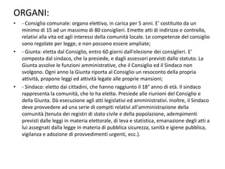 ORGANI:
•   - Consiglio comunale: organo elettivo, in carica per 5 anni. E' costituito da un
    minimo di 15 ad un massimo di 80 consiglieri. Emette atti di indirizzo e controllo,
    relativi alla vita ed agli interessi della comunità locale. Le competenze del consiglio
    sono regolate per legge, e non possono essere ampliate;
•   - Giunta: eletta dal Consiglio, entro 60 giorni dall'elezione dei consiglieri. E'
    composta dal sindaco, che la presiede, e dagli assessori previsti dallo statuto. La
    Giunta assolve le funzioni amministrative, che il Consiglio ed il Sindaco non
    svolgono. Ogni anno la Giunta riporta al Consiglio un resoconto della propria
    attività, propone leggi ed attività legate alle proprie mansioni;
•   - Sindaco: eletto dai cittadini, che hanno raggiunto il 18° anno di età. Il sindaco
    rappresenta la comunità, che lo ha eletto. Presiede alle riunioni del Consiglio e
    della Giunta. Dà esecuzione agli atti legislativi ed amministrativi. Inoltre, il Sindaco
    deve provvedere ad una serie di compiti relativi all'amministrazione della
    comunità (tenuta dei registri di stato civile e della popolazione, adempimenti
    previsti dalle leggi in materia elettorale, di leva e statistica, emanazione degli atti a
    lui assegnati dalla legge in materia di pubblica sicurezza, sanità e igiene pubblica,
    vigilanza e adozione di provvedimenti urgenti, ecc.).
 
