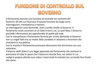 Il Parlamento esercita una funzione di controllo nei confronti del
Governo. Gli atti cui l’esercizio di questa funzione da luogo sono:
interrogazioni, interpellanza e mozioni.
Le interrogazioni sono domande, orali o scritte rivolte al Governo. Il
Parlamento vuole accertare se un fatto è vero o se, su quel fatto, il Governo
possiede informazioni più approfondite di quelle già note.
Con le interpellanze il Parlamento formula per scritto domande al Governo
non su singoli fatti ma sui motivi della condotta in relazione a fenomeni che
investono la sua politica.
Con le mozioni il Parlamento promuove discussioni che terminano con una
votazione.
Il bilancio dello Stato è una legge approvata dal Parlamento che contiene la
previsione di tutte le spese che il Governo intende fare; nei settori in cui
svolge la propria attività esso indica i mezzi (cioè le entrate) con sui tende fare fronte
alle spese.
 