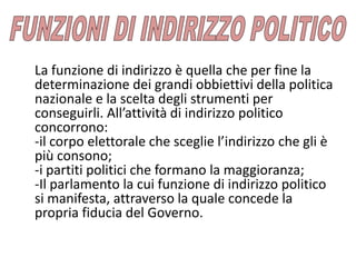 La funzione di indirizzo è quella che per fine la
determinazione dei grandi obbiettivi della politica
nazionale e la scelta degli strumenti per
conseguirli. All’attività di indirizzo politico
concorrono:
-il corpo elettorale che sceglie l’indirizzo che gli è
più consono;
-i partiti politici che formano la maggioranza;
-Il parlamento la cui funzione di indirizzo politico
si manifesta, attraverso la quale concede la
propria fiducia del Governo.
 
