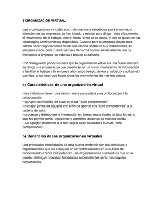 3 ORGANIZACIÓN VIRTUAL.

Las organizaciones virtuales son, más que nada estrategias para el manejo o
dirección de las empresas, se han ideado y existen para dirigir más eficazmente
el movimiento de el trabajo, dinero, ideas, entre otras cosas, y que se guian por las
tecnologías administrativas disponibles. Cuando para la empresa resulta más
barato hacer negociaciones desde una oficina dentro de sus instalaciones, la
empresa crece, pero cuando se hace de forma normal, externamente con os
mercados la empresa se estanca o reduce su tamaño.

Por consiguiente podemos decir que la organización virtual es una buena manera
de dirigir una empresa, ya que permite tener un mayor movimiento de información
y facilitan el trabajo a la empresa ahorrando tiempo, dinero y esfuerzo y agilizando
tramites, al no tener que hacer todos los movimientos de manera directa.

a) Características de una organización virtual

• los individuos tienen una visión o meta compartida y un protocolo para la
colaboración.
• agrupan actividades de acuerdo a sus "core competences".
• trabajan juntos en equipos con el fin de aportar sus "core competences" a la
cadena de valor.
• procesan y distribuyen la información en tiempo real a través de toda la red. lo
que les permite tomar decisiones y coordinar acciones de manera rápida.
• Se agregan miembros a la red, según sean necesarias nuevas "core
competences".

b) Beneficios de las organizaciones virtuales

Los principales beneficiados de esta nueva tendencia son los individuos y
organizaciones que se enfoquen en ser sobresalientes en sus áreas de
conocimiento o "core competence". Las organizaciones o individuos que no se
pueden distinguir o posean habilidades sobresalientes serán los mayores
perjudicados.
 