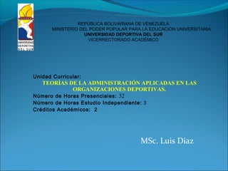 MSc. Luis Diaz
REPÚBLICA BOLIVARIANA DE VENEZUELA
MINISTERIO DEL PODER POPULAR PARA LA EDUCACIÓN UNIVERSITARIA
UNIVERSIDAD DEPORTIVA DEL SUR
VICERRECTORADO ACADÉMICO
Unidad Curricular:
TEORÌAS DE LA ADMINISTRACIÓN APLICADAS EN LAS
ORGANIZACIONES DEPORTIVAS.
Número de Horas Presenciales: 32
Número de Horas Estudio Independiente: 3
Créditos Académicos: 2
 