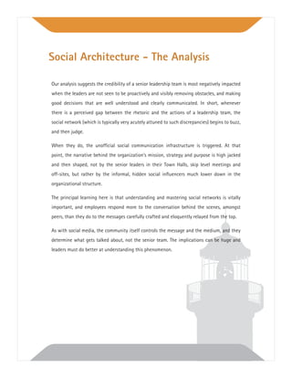 Our analysis suggests the credibility of a senior leadership team is most negatively impacted
when the leaders are not seen to be proactively and visibly removing obstacles, and making
good decisions that are well understood and clearly communicated. In short, whenever
there is a perceived gap between the rhetoric and the actions of a leadership team, the
social network (which is typically very acutely attuned to such discrepancies) begins to buzz,
and then judge.
When they do, the unofﬁcial social communication infrastructure is triggered. At that
point, the narrative behind the organization’s mission, strategy and purpose is high jacked
and then shaped, not by the senior leaders in their Town Halls, skip level meetings and
off-sites, but rather by the informal, hidden social inﬂuencers much lower down in the
organizational structure.
The principal learning here is that understanding and mastering social networks is vitally
important, and employees respond more to the conversation behind the scenes, amongst
peers, than they do to the messages carefully crafted and eloquently relayed from the top.
As with social media, the community itself controls the message and the medium, and they
determine what gets talked about, not the senior team. The implications can be huge and
leaders must do better at understanding this phenomenon.
Social Architecture - The Analysis
 