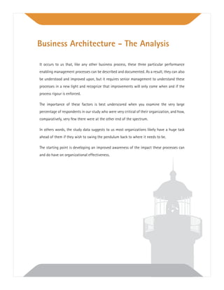 It occurs to us that, like any other business process, these three particular performance
enabling management processes can be described and documented. As a result, they can also
be understood and improved upon, but it requires senior management to understand these
processes in a new light and recognize that improvements will only come when and if the
process rigour is enforced.
The importance of these factors is best underscored when you examine the very large
percentage of respondents in our study who were very critical of their organization, and how,
comparatively, very few there were at the other end of the spectrum.
In others words, the study data suggests to us most organizations likely have a huge task
ahead of them if they wish to swing the pendulum back to where it needs to be.
The starting point is developing an improved awareness of the impact these processes can
and do have on organizational effectiveness.
Business Architecture - The Analysis
 