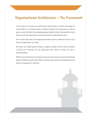 In this portion of our Study we examined four characteristics we believe help gauge the
overall health of an enterprise along a continuum ranging from dysfunctional, to bad, to
good, to great. We believe this methodology allows leaders to better understand the relative
positioning of their organization and clearly identify the issue(s) holding it back.
As we noted earlier, lack of crisp Organizational Focus was the number one issue for six of
the seven organizations we studied.
We believe the insights gained through an objective analysis of these elements provides
a critical set of learning’s for any organization who wishes to achieve the goal of
high performance.
While the issues themselves are intuitively rational, the real surprise for us was the signiﬁcantly
negative weighting and the severe degree of anxiety caused within the organizations by the
failure of management to reposition.
Organizational Architecture - The Framework
 