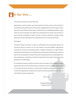 The business of business has never been easy.
Organizations, and their leaders, have long searched to ﬁnd the secrets to the holy grail of
sustainable business performance. They have been disappointed time and time again, only to
discover they have fallen well short when it mattered most. The challenging conditions, under
which we have all operated since 2008, have severely tested the resolve and conviction of
even the bravest and boldest of leaders. At times, it seems as though the mysteries of high
performance remain locked deep in the catacombs and are not that easily retrieved.
We disagree!
The Beacon Group has chosen to make our professional work and personal passion the
continuing search for answers to the most common and vexing problems organizations
encounter. As a result, we committed ourselves, in 2008, to conducting an in-depth study to
help determine what lessons can be learned that would help aspiring organizations break the
back of this serious pattern of under achievement. During this period, we collected data from
seven organizations, according to a ﬁxed set of assessments, the results of which are being
published in this White Paper.
As we release this study, we believe, more than ever, the answers to the challenges so many
organizations face are far less difﬁcult than mustering the resolve required to address them.
It is our hope the results will serve as a call to action to leaders everywhere who are seeking
to shift their organizations, transform their cultures and ﬁnd sustainable solutions to driving
more effective business performance.
Yours truly,
R. Douglas Williamson
President & C.E.O.
In Our View ...
 