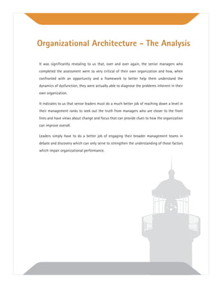 It was signiﬁcantly revealing to us that, over and over again, the senior managers who
completed the assessment were so very critical of their own organization and how, when
confronted with an opportunity and a framework to better help them understand the
dynamics of dysfunction, they were actually able to diagnose the problems inherent in their
own organization.
It indicates to us that senior leaders must do a much better job of reaching down a level in
their management ranks to seek out the truth from managers who are closer to the front
lines and have views about change and focus that can provide clues to how the organization
can improve overall.
Leaders simply have to do a better job of engaging their broader management teams in
debate and discovery which can only serve to strengthen the understanding of those factors
which impair organizational performance.
Organizational Architecture - The Analysis
 