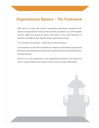 While there is no single right answer to organizational performance improvement, and
certainly no single right set of actions to help cure all ills, we believe we can, with reasonable
certainty, suggest that getting the balance right between a few critical dimensions of
excellence is probably the most important thing a leadership team can do.
If so, the question then becomes – exactly what are those dimensions?
It was revealing to us that when we reduced the complexity of understanding organizational
performancetothefollowingfourfundamentals,wewereabletomeasureoveralleffectiveness
with great accuracy.
The key is not in over engineering or in over complicating the analysis, or the solution, but
rather in invoking simplicity and synthesis in order to arrive at a sober understanding.
Organizational Balance - The Framework
 