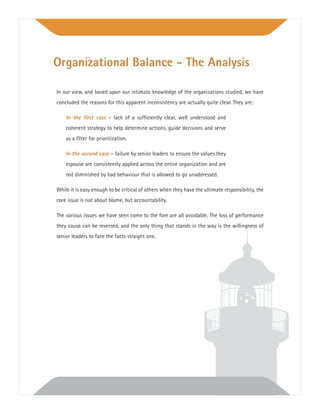 In our view, and based upon our intimate knowledge of the organizations studied, we have
concluded the reasons for this apparent inconsistency are actually quite clear. They are:
In the ﬁrst case – lack of a sufﬁciently clear, well understood and
coherent strategy to help determine actions, guide decisions and serve
as a ﬁlter for prioritization.
In the second case – failure by senior leaders to ensure the values they
espouse are consistently applied across the entire organization and are
not diminished by bad behaviour that is allowed to go unaddressed.
While it is easy enough to be critical of others when they have the ultimate responsibility, the
core issue is not about blame, but accountability.
The various issues we have seen come to the fore are all avoidable. The loss of performance
they cause can be reversed, and the only thing that stands in the way is the willingness of
senior leaders to face the facts straight one.
Organizational Balance - The Analysis
 
