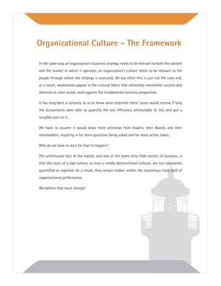 In the same way an organization’s business strategy needs to be relevant to both the context
and the market in which it operates, an organization’s culture needs to be relevant to the
people through whom the strategy is executed. All too often this is just not the case and,
as a result, weaknesses appear in the cultural fabric that ultimately overwhelm success and
diminish or, even worse, work against the fundamental business proposition.
It has long been a curiosity to us to know what attention these issues would receive if only
the accountants were able to quantify the lost efﬁciency attributable to this and put a
tangible cost on it.
We have to assume it would draw more attention from leaders, their Boards and their
shareholders, resulting in far more questions being asked and far more action taken.
Why do we have to wait for that to happen?
The unfortunate fact of the matter, and one of the many dirty little secrets of business, is
that the costs of a bad culture, or even a mildly dysfunctional cultural, are not calculated,
quantiﬁed or reported. As a result, they remain hidden within the mysterious hard shell of
organizational performance.
We believe that must change!
Organizational Culture - The Framework
 