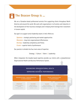We are a Canadian-based professional services ﬁrm supporting clients throughout North
America and around the world. We work with organizations in all sectors and industries in
the development of their business strategies and in helping them leverage their investment
in human capital.
Our goal is to support senior leadership teams in their efforts to:
Optimize - strategic positioning and market opportunities
Maximize - long-term organizational effectiveness
Develop - leadership competency and ﬁtness
Create - superior levels of performance
Our practice is divided into four main areas of expertise:
Strategy | Culture | Talent | Leadership
When integrated, this broadly based expertise provides our clients with a comprehensive
Organizational Health and Business Performance System.
The Beacon Group is ...
TALENT
TALENT ASSESSMENT &
PERFORMANCE ENHANCEMENT
PERFORMANCE + POTENTIAL
MAXIMIZING ORGANIZATIONAL HEALTH
&
IMPROVING BUSINESS PERFORMANCE
ORGANIZATIONAL TRANSFORMATION
& EFFECTIVENESS
TALENT IDENTIFICATION
& DEVELOPMENT
LEADERSHIP
MANAGEMENT TRAINING &
LEADERSHIP DEVELOPMENT
DESIGN + DELIVERY
CULTURE
ORGANIZATIONAL &
CULTURAL ASSESSMENT
ENGAGEMENT + FITNESS
STRATEGY
STRATEGIC THINKING &
PLANNING
FACILIATION + DIALOGUE
 
