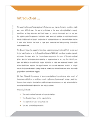 The usual challenges of organizational effectiveness and high performance have been made
even more difﬁcult, over the past several years, by the unprecedented global economic
conditions we have witnessed, and their impact on even the historically best run and best
led organizations. The pressures have been made worse still because so many organizations
simply failed to set the proper foundation for high performance in the good times, making
it even more difﬁcult for them to cope when times became exceptionally challenging
and unpredictable.
The Beacon Group has supported countless organizations during this difﬁcult period, and
in the years leading up to the ﬁnancial meltdown of 2007. We have long sensed a dramatic
disconnect between what the circumstances warranted, in terms of transformational
effort, and the willingness and capacity of organizations to face the ﬁre, identify the
gaps and address the underlying issues. Beginning in 2008, we began an in-depth study
of the conditions required for organizational success and developed a series of unique
organizational assessments to help us better understand the symptoms and more accurately
pinpoint the performance triggers.
We have followed the progress of seven organizations, from across a wide variety of
industries, and believe, as conditions remain challenging for so many, it is now a good time
to share those insights, observations and learning’s, so that others can take action and drive
organizational change in a positive and urgent manner.
This study included:
• Two multi-national manufacturing organizations,
• Two Canadian based service organizations,
• Two technology based companies, and
• One Not for Proﬁt organization.
Introduction ...
 