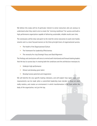 We believe this study will be of particular interest to senior executives who are anxious to
understand what they need to do to create the “winning conditions” for success and build a
high performance organization capable of delivering sustainable, reliable results over time.
The conclusions will be clear and point to the need for senior executives to work even harder,
smarter and in a more focused manner on the three principle levers of organizational success.
• The health of the Organizational Culture
• The framework for Leadership Effectiveness
• The necessity for crisp Strategic Focus and Goal Alignment
The ﬁndings and conclusions will serve to remind well intentioned and forward looking leaders
that the key to success lays in creating both the conditions and the architecture necessary to:
• Underpin high performance
• Attract and develop great talent
• Develop human potential and imagination
We will identify the very speciﬁc leading indicators, and will explain how rapid, large scale
improvements can be made when a committed leadership team decides to focus on what
really matters, and creates an environment in which transformation is led from within the
body of the organization, not just the top.
 