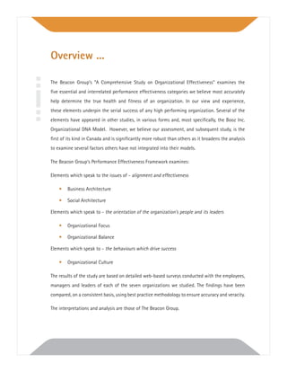 Overview ...
The Beacon Group’s “A Comprehensive Study on Organizational Effectiveness” examines the
ﬁve essential and interrelated performance effectiveness categories we believe most accurately
help determine the true health and ﬁtness of an organization. In our view and experience,
these elements underpin the serial success of any high performing organization. Several of the
elements have appeared in other studies, in various forms and, most speciﬁcally, the Booz Inc.
Organizational DNA Model. However, we believe our assessment, and subsequent study, is the
ﬁrst of its kind in Canada and is signiﬁcantly more robust than others as it broadens the analysis
to examine several factors others have not integrated into their models.
The Beacon Group’s Performance Effectiveness Framework examines:
Elements which speak to the issues of - alignment and effectiveness
• Business Architecture
• Social Architecture
Elements which speak to - the orientation of the organization’s people and its leaders
• Organizational Focus
• Organizational Balance
Elements which speak to - the behaviours which drive success
• Organizational Culture
The results of the study are based on detailed web-based surveys conducted with the employees,
managers and leaders of each of the seven organizations we studied. The ﬁndings have been
compared, on a consistent basis, using best practice methodology to ensure accuracy and veracity.
The interpretations and analysis are those of The Beacon Group.
 