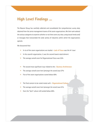 The Beacon Group has carefully collected and consolidated the comprehensive survey data
obtained from the senior management teams of the seven organizations. We then rank ordered
the various categories to examine whether or not there were any clear, unequivocal trends and/
or messages that transcended the wide variety of industries within which the organizations
operate.
We discovered that:
• In six of the seven organizations we studied - Lack of Focus was the #1 issue
• In the seventh organization, it was the second lowest rated element
• The average overall score for Organizational Focus was 52%
• The second most signiﬁcant issue related to the - Business Architecture
• The average overall score here (amongst the seven) was 57%
• Five of the seven organizations scored below 60%
• The ﬁnal concern to be noted rested with - Organizational Culture
• The average overall score here (amongst the seven) was 61%
• Even the “best” culture still ranked below 68%
High Level Findings ...
 