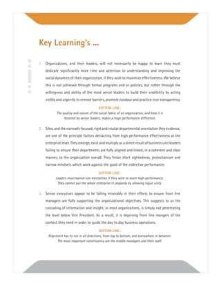 1. Organizations, and their leaders, will not necessarily be happy to learn they must
dedicate signiﬁcantly more time and attention to understanding and improving the
social dynamics of their organization, if they wish to maximize effectiveness. We believe
this is not achieved through formal programs and or policies, but rather through the
willingness and ability of the most senior leaders to build their credibility by acting
visibly and urgently to remove barriers, promote candour and practice true transparency.
BOTTOM LINE:
The quality and nature of the social fabric of an organization, and how it is
fostered by senior leaders, makes a huge performance difference.
2. Silos, and the narrowly focused, rigid and insular departmental orientation they evidence,
are one of the principle factors detracting from high performance effectiveness at the
enterprise level. They emerge, exist and multiply as a direct result of business unit leaders
failing to ensure their departments are fully aligned and linked, in a coherent and clear
manner, to the organization overall. They foster short sightedness, protectionism and
narrow mindsets which work against the good of the collective performance.
BOTTOM LINE:
Leaders must banish silo mentalities if they wish to reach high performance.
They cannot put the whole enterprise in jeopardy by allowing rogue units.
3. Senior executives appear to be failing miserably in their efforts to ensure front line
managers are fully supporting the organizational objectives. This suggests to us the
cascading of information and insight, in most organizations, is simply not penetrating
the level below Vice President. As a result, it is depriving front line mangers of the
context they need in order to guide the day to day business operations.
BOTTOM LINE:
Alignment has to run in all directions, from top to bottom, and everywhere in between.
The most important constituency are the middle managers and their staff.
Key Learning’s ...
 
