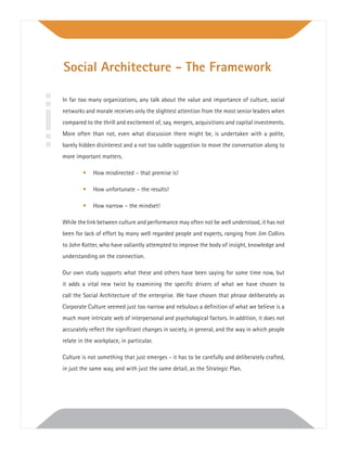 In far too many organizations, any talk about the value and importance of culture, social
networks and morale receives only the slightest attention from the most senior leaders when
compared to the thrill and excitement of, say, mergers, acquisitions and capital investments.
More often than not, even what discussion there might be, is undertaken with a polite,
barely hidden disinterest and a not too subtle suggestion to move the conversation along to
more important matters.
• How misdirected – that premise is!
• How unfortunate – the results!
• How narrow – the mindset!
While the link between culture and performance may often not be well understood, it has not
been for lack of effort by many well regarded people and experts, ranging from Jim Collins
to John Kotter, who have valiantly attempted to improve the body of insight, knowledge and
understanding on the connection.
Our own study supports what these and others have been saying for some time now, but
it adds a vital new twist by examining the speciﬁc drivers of what we have chosen to
call the Social Architecture of the enterprise. We have chosen that phrase deliberately as
Corporate Culture seemed just too narrow and nebulous a deﬁnition of what we believe is a
much more intricate web of interpersonal and psychological factors. In addition, it does not
accurately reﬂect the signiﬁcant changes in society, in general, and the way in which people
relate in the workplace, in particular.
Culture is not something that just emerges - it has to be carefully and deliberately crafted,
in just the same way, and with just the same detail, as the Strategic Plan.
Social Architecture - The Framework
 