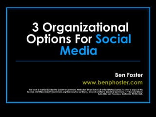 3 Organizational Options For  Social Media Ben Foster www.benphoster.com This work is licensed under the Creative Commons Attribution-Share Alike 3.0 United States License. To view a copy of this license, visit http://creativecommons.org/licenses/by-sa/3.0/us/ or send a letter to Creative Commons, 171 Second Street, Suite 300, San Francisco, California, 94105, USA. 