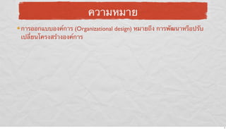 ความหมาย
การออกแบบองค์การ (Organizational design) หมายถึง การพัฒนาหรือปรับ
เปลี่ยนโครงสร้างองค์การ

6

 