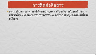 การติดต่อสื่อสาร
ส่งผ่านข่าวสารและความเข้าใจระหว่างบุคคล หรือหน่วยงานในองค์การ การ
สื่อสารที่ดีจะมีผลต่อประสิทธิภาพการทํางาน ก่อให้เกิดขวัญและกําลังใจที่ดีแก่
พนักงาน

8

 