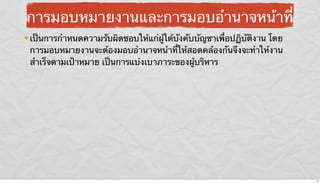 การมอบหมายงานและการมอบอํานาจหน้าที่
เป็นการกําหนดความรับผิดชอบให้แก่ผู้ใต้บังคับบัญชาเพื่อปฏิบัติงาน โดย
การมอบหมายงานจะต้องมอบอํานาจหน้าที่ให้สอดคล้องกันจึงจะทําให้งาน
สําเร็จตามเป้าหมาย เป็นการแบ่งเบาภาระของผู้บริหาร

15

 