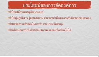 ประโยชน์ของการจัดองค์การ
ทําให้องค์การบรรลุวัตถุประสงค์
ทําให้ผู้ปฏิบัติงาน รู้ขอบเขตงาน อํานาจหน้าที่และความรับผิดชอบของตนเอง
ช่วยขจัดความซ้ําซ้อนในการทํางาน ประหยัดต้นทุน
ช่วยให้องค์การปรับตัวเข้ากับสภาพแวดล้อมที่เปลี่ยนไปได้

16

 